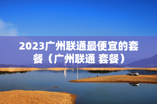 2023广州联通最便宜的套餐（广州联通 套餐）