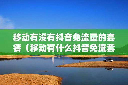 移动有没有抖音免流量的套餐（移动有什么抖音免流套餐）