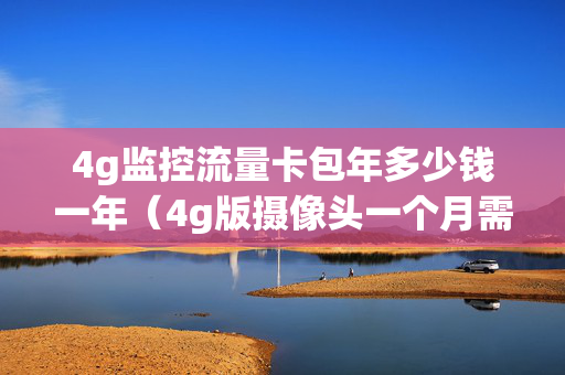 4g监控流量卡包年多少钱一年（4g版摄像头一个月需要多少流量费）