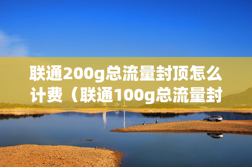 联通200g总流量封顶怎么计费（联通100g总流量封顶怎么收费）