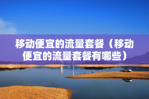 移动便宜的流量套餐（移动便宜的流量套餐有哪些）