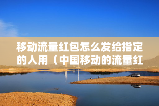 移动流量红包怎么发给指定的人用（中国移动的流量红包可以发给自己吗）