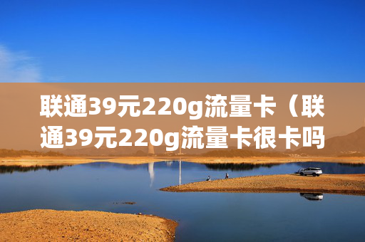 联通39元220g流量卡（联通39元220g流量卡很卡吗?）