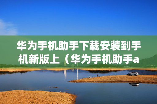 华为手机助手下载安装到手机新版上（华为手机助手app下载专区）