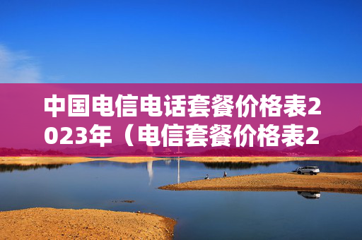 中国电信电话套餐价格表2023年（电信套餐价格表2023年最新）