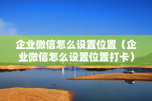 企业微信怎么设置位置（企业微信怎么设置位置打卡）