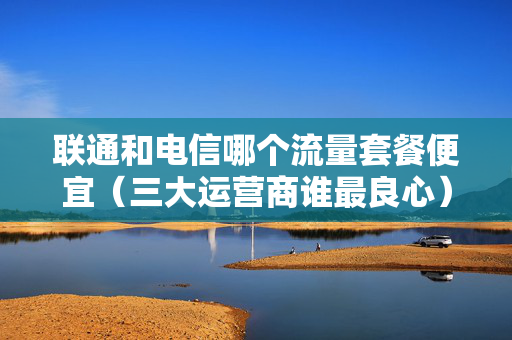 联通和电信哪个流量套餐便宜（三大运营商谁最良心）