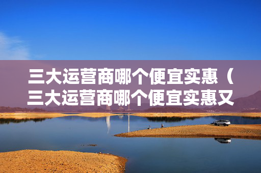 三大运营商哪个便宜实惠（三大运营商哪个便宜实惠又好用）