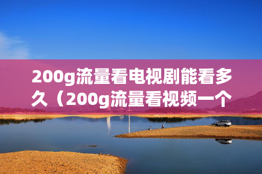 200g流量看电视剧能看多久（200g流量看视频一个月够用吗）