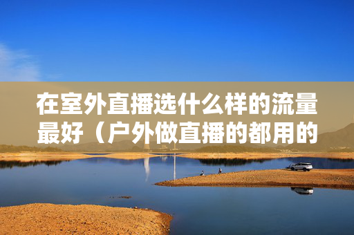 在室外直播选什么样的流量最好（户外做直播的都用的什么流量套餐啊）