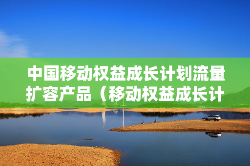 中国移动权益成长计划流量扩容产品（移动权益成长计划是怎么回事）