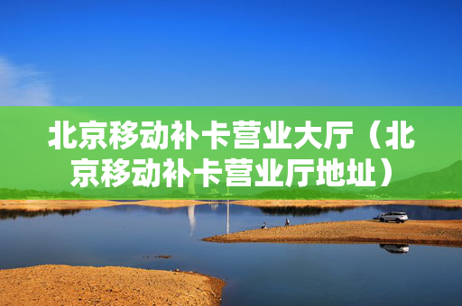 北京移动补卡营业大厅（北京移动补卡营业厅地址）