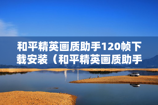 和平精英画质助手120帧下载安装（和平精英画质助手120帧下载安装2022）