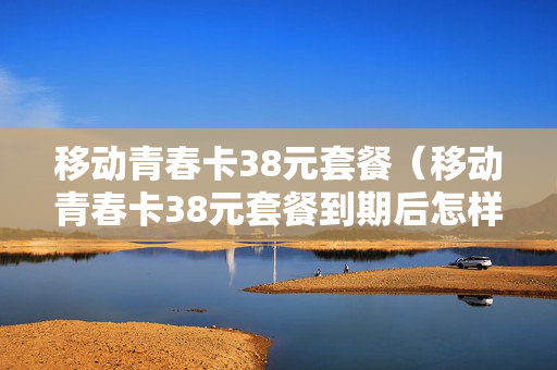 移动青春卡38元套餐（移动青春卡38元套餐到期后怎样知道自动续费）