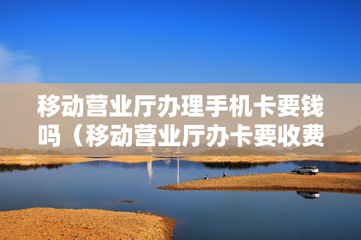 移动营业厅办理手机卡要钱吗（移动营业厅办卡要收费吗）