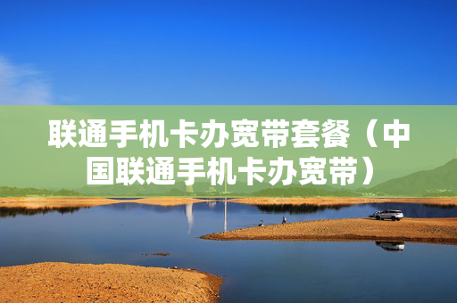 联通手机卡办宽带套餐（中国联通手机卡办宽带）