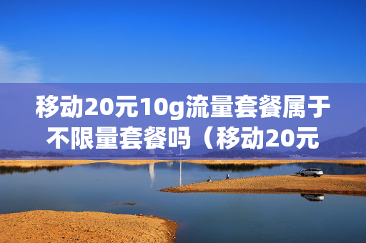 移动20元10g流量套餐属于不限量套餐吗（移动20元10个g套餐合适吗）