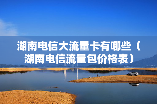 湖南电信大流量卡有哪些（湖南电信流量包价格表）