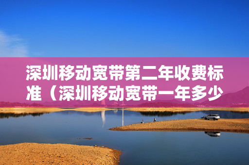 深圳移动宽带第二年收费标准（深圳移动宽带一年多少钱2020）