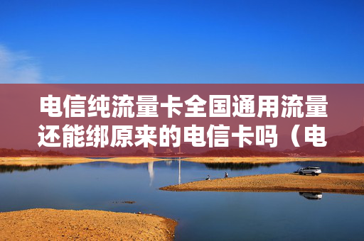 电信纯流量卡全国通用流量还能绑原来的电信卡吗（电信流量卡可以单独使用吗）