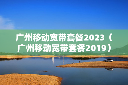 广州移动宽带套餐2023（广州移动宽带套餐2019）