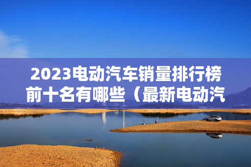 2023电动汽车销量排行榜前十名有哪些（最新电动汽车销量排名）