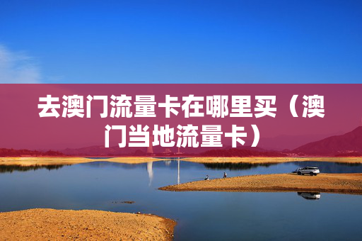 去澳门流量卡在哪里买（澳门当地流量卡）