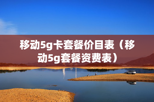 移动5g卡套餐价目表（移动5g套餐资费表）