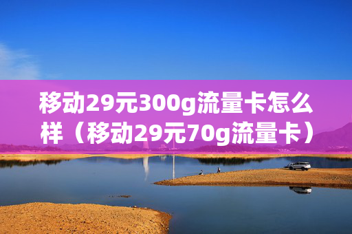 移动29元300g流量卡怎么样（移动29元70g流量卡）