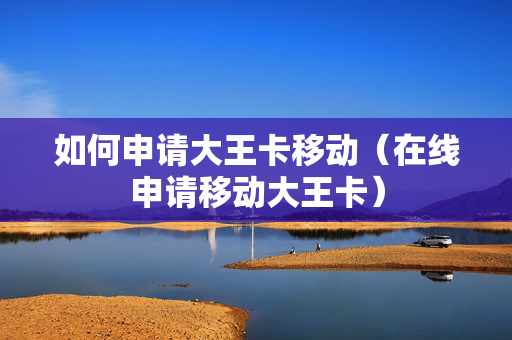 如何申请大王卡移动（在线申请移动大王卡）