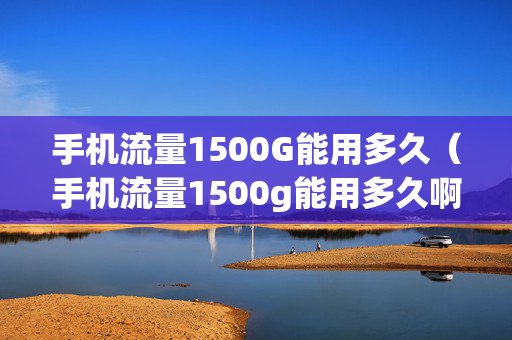 手机流量1500G能用多久（手机流量1500g能用多久啊）