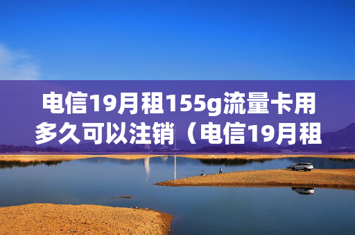 电信19月租155g流量卡用多久可以注销（电信19月租155g流量卡用多久可以注销掉）