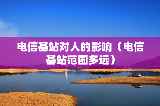 电信基站对人的影响（电信基站范围多远）