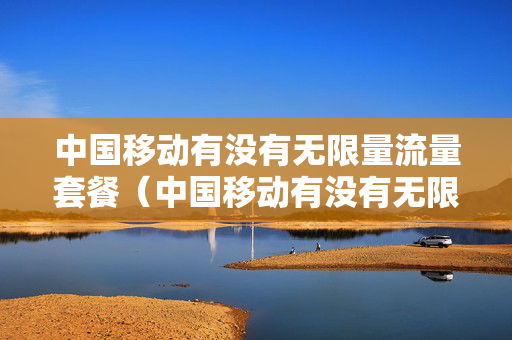 中国移动有没有无限量流量套餐（中国移动有没有无限量流量套餐卡）