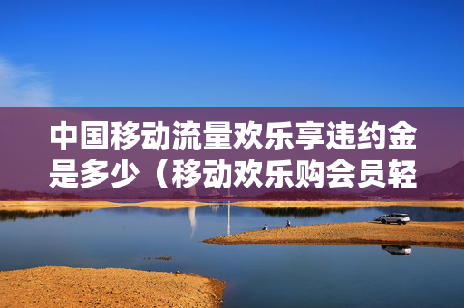 中国移动流量欢乐享违约金是多少（移动欢乐购会员轻合约版）