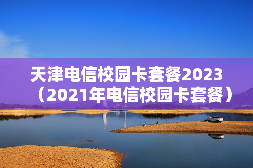 天津电信校园卡套餐2023（2021年电信校园卡套餐）