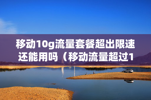 移动10g流量套餐超出限速还能用吗（移动流量超过10g限速网速还能有多快）