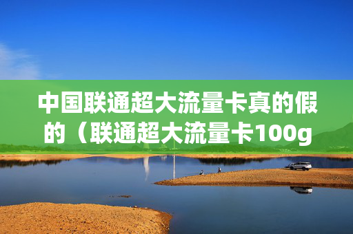 中国联通超大流量卡真的假的（联通超大流量卡100g真的假的）