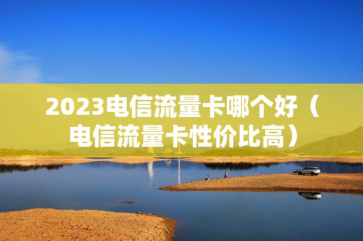 2023电信流量卡哪个好（电信流量卡性价比高）