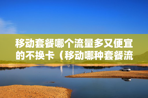 移动套餐哪个流量多又便宜的不换卡（移动哪种套餐流量划算）