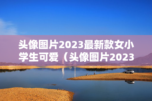 头像图片2023最新款女小学生可爱（头像图片2023最新款女小学生可爱卡通）