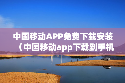 中国移动APP免费下载安装（中国移动app下载到手机）