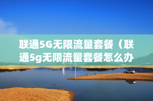 联通5G无限流量套餐（联通5g无限流量套餐怎么办理）
