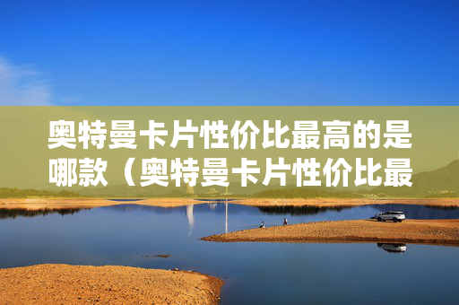 奥特曼卡片性价比最高的是哪款（奥特曼卡片性价比最高的是哪款卡位）