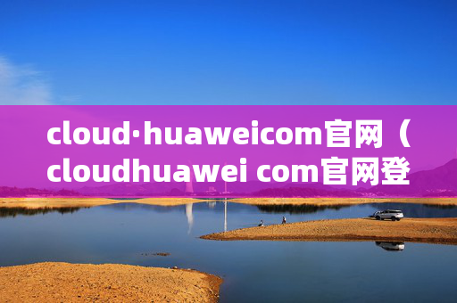 cloud·huaweicom官网（cloudhuawei com官网登录）