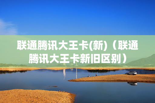 联通腾讯大王卡(新)（联通腾讯大王卡新旧区别）
