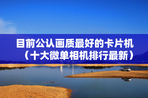 目前公认画质最好的卡片机（十大微单相机排行最新）