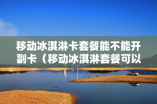 移动冰淇淋卡套餐能不能开副卡（移动冰淇淋套餐可以开几个副卡）