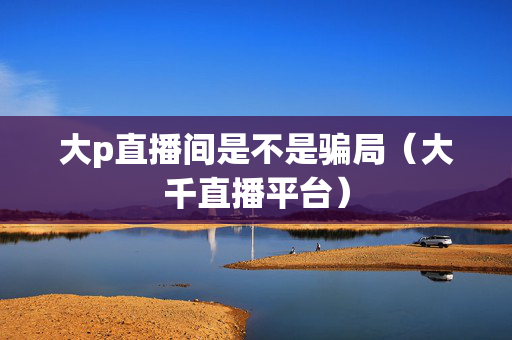 大p直播间是不是骗局（大千直播平台）