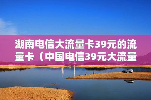 湖南电信大流量卡39元的流量卡（中国电信39元大流量卡）